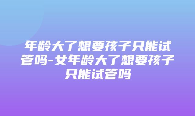 年龄大了想要孩子只能试管吗-女年龄大了想要孩子只能试管吗