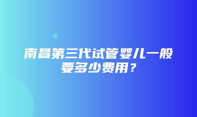 南昌第三代试管婴儿一般要多少费用？