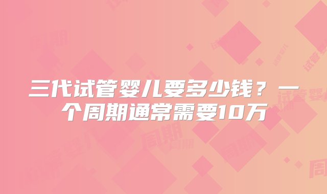 三代试管婴儿要多少钱？一个周期通常需要10万