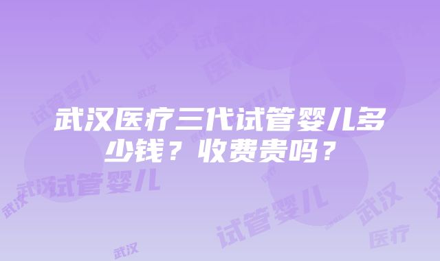 武汉医疗三代试管婴儿多少钱？收费贵吗？