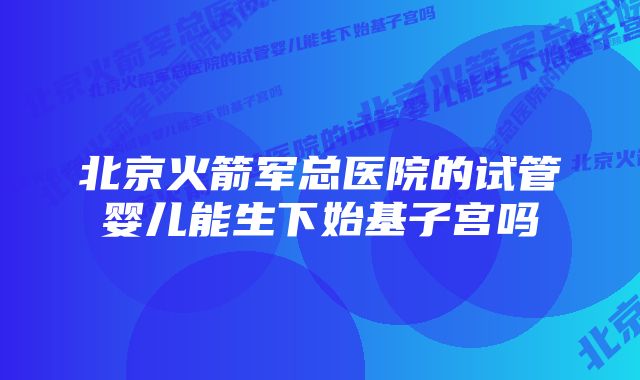 北京火箭军总医院的试管婴儿能生下始基子宫吗