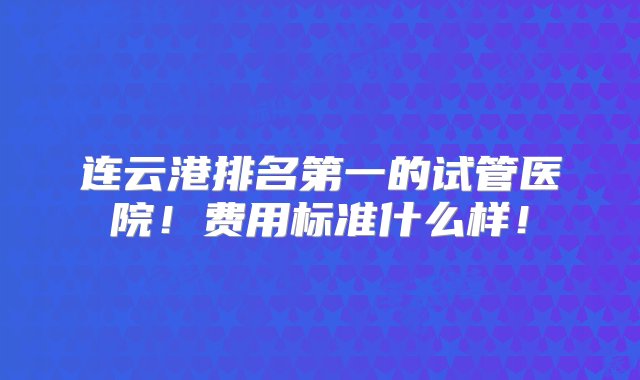 连云港排名第一的试管医院！费用标准什么样！