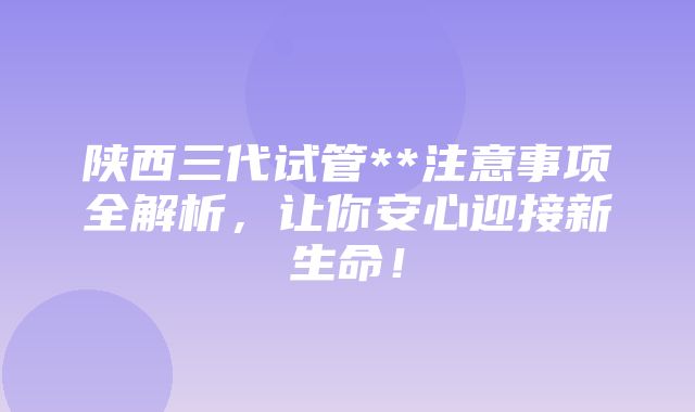 陕西三代试管**注意事项全解析，让你安心迎接新生命！