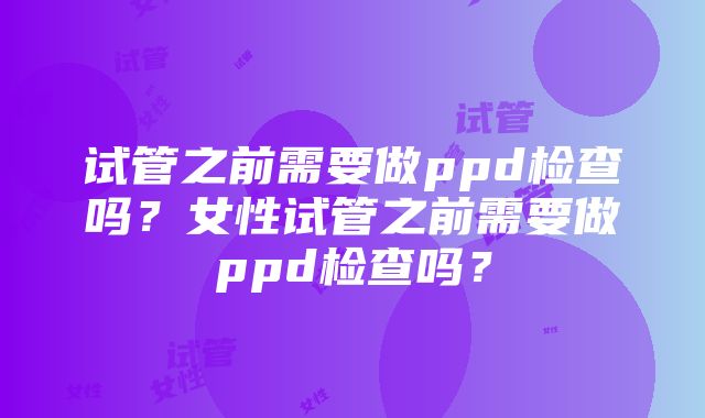 试管之前需要做ppd检查吗？女性试管之前需要做ppd检查吗？