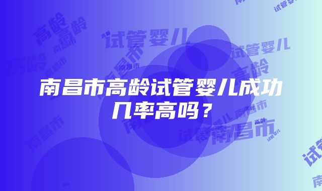 南昌市高龄试管婴儿成功几率高吗？