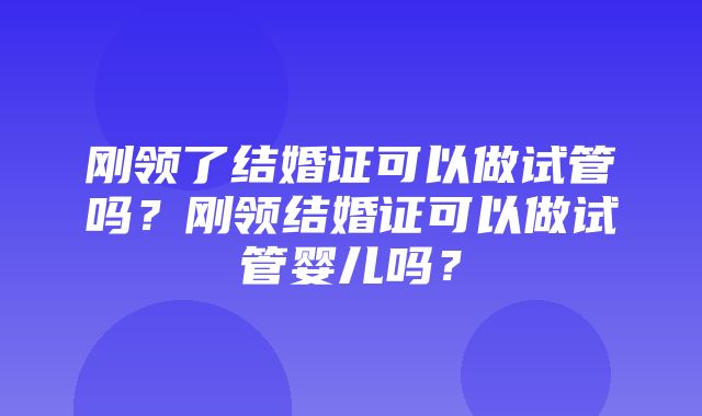 刚领了结婚证可以做试管吗？刚领结婚证可以做试管婴儿吗？