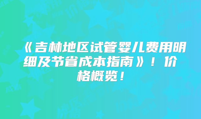 《吉林地区试管婴儿费用明细及节省成本指南》！价格概览！