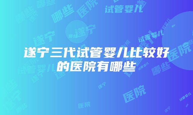 遂宁三代试管婴儿比较好的医院有哪些