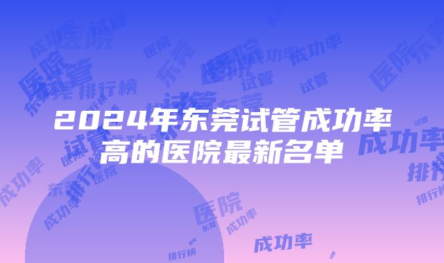 2024年东莞试管成功率高的医院最新名单