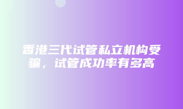 香港三代试管私立机构受骗，试管成功率有多高