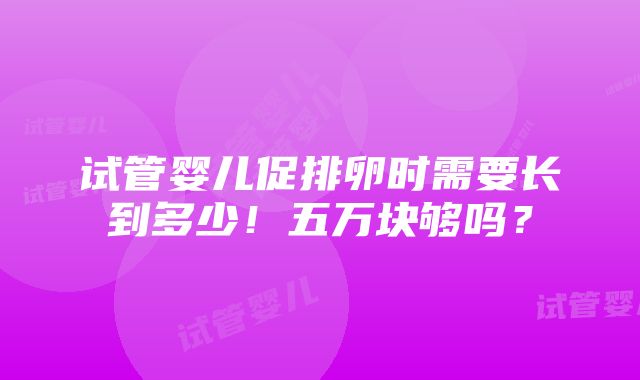 试管婴儿促排卵时需要长到多少！五万块够吗？