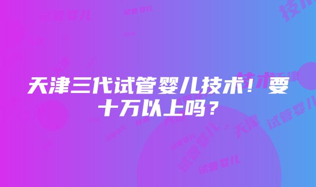 天津三代试管婴儿技术！要十万以上吗？