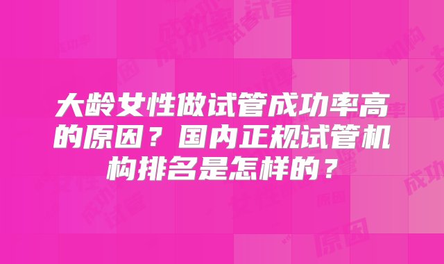 大龄女性做试管成功率高的原因？国内正规试管机构排名是怎样的？