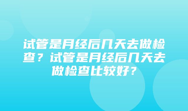 试管是月经后几天去做检查？试管是月经后几天去做检查比较好？