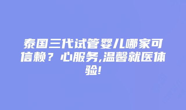 泰国三代试管婴儿哪家可信赖？心服务,温馨就医体验!