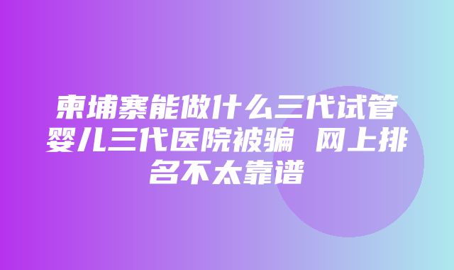 柬埔寨能做什么三代试管婴儿三代医院被骗 网上排名不太靠谱