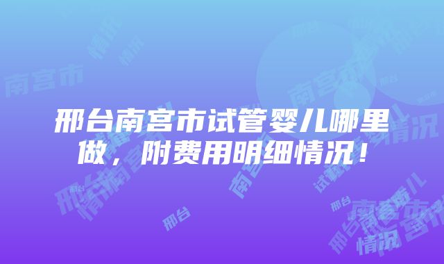 邢台南宫市试管婴儿哪里做，附费用明细情况！