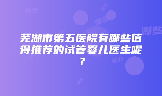 芜湖市第五医院有哪些值得推荐的试管婴儿医生呢？