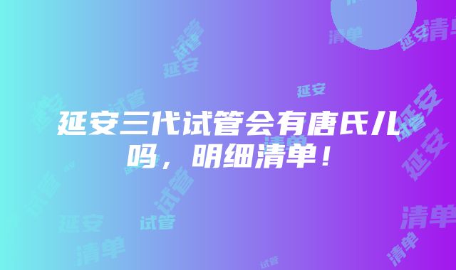 延安三代试管会有唐氏儿吗，明细清单！