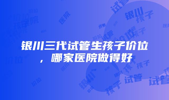 银川三代试管生孩子价位，哪家医院做得好