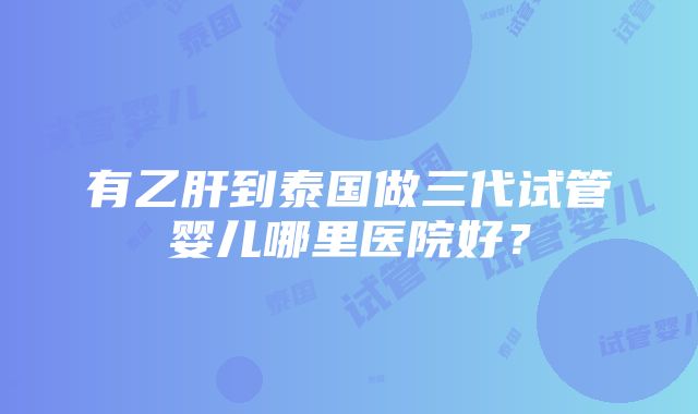 有乙肝到泰国做三代试管婴儿哪里医院好？