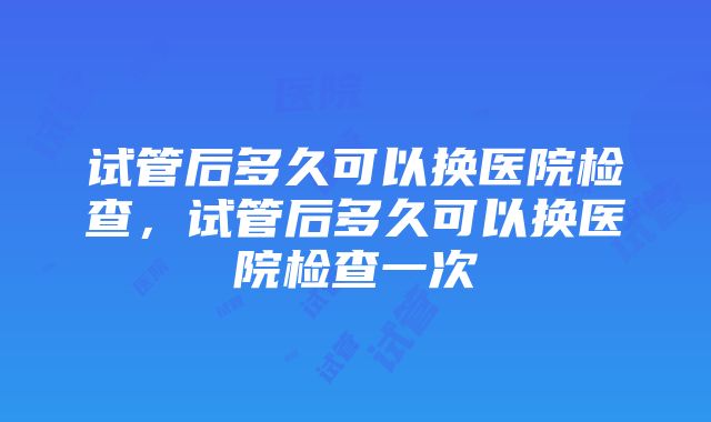 试管后多久可以换医院检查，试管后多久可以换医院检查一次