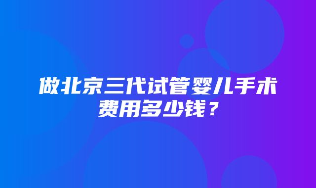 做北京三代试管婴儿手术费用多少钱？