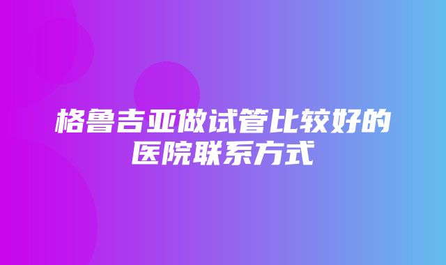 格鲁吉亚做试管比较好的医院联系方式