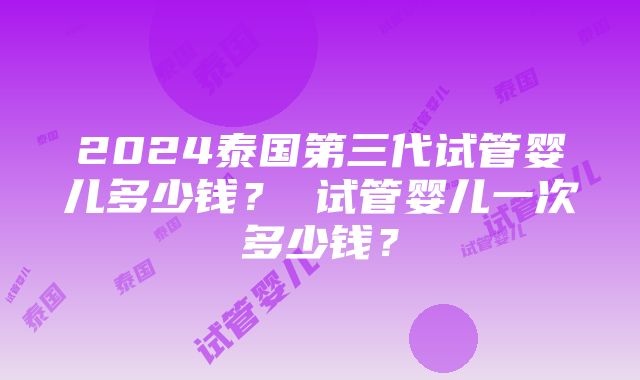 2024泰国第三代试管婴儿多少钱？ 试管婴儿一次多少钱？