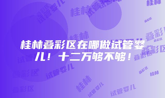 桂林叠彩区在哪做试管婴儿！十二万够不够！