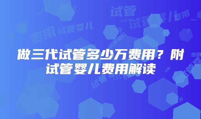 做三代试管多少万费用？附试管婴儿费用解读