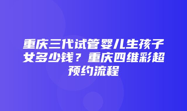 重庆三代试管婴儿生孩子女多少钱？重庆四维彩超预约流程