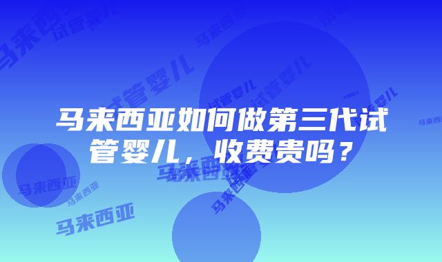 马来西亚如何做第三代试管婴儿，收费贵吗？