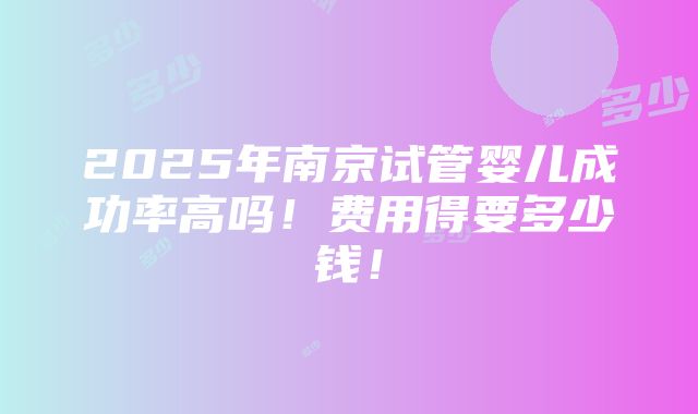 2025年南京试管婴儿成功率高吗！费用得要多少钱！