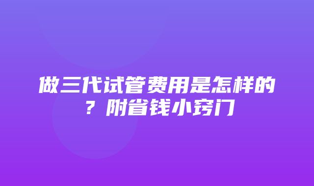 做三代试管费用是怎样的？附省钱小窍门