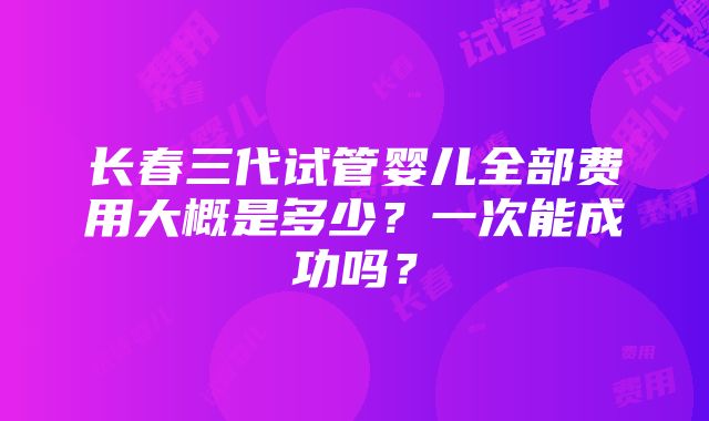 长春三代试管婴儿全部费用大概是多少？一次能成功吗？