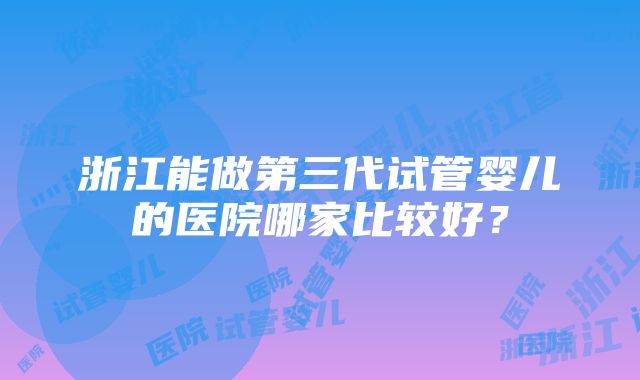 浙江能做第三代试管婴儿的医院哪家比较好？