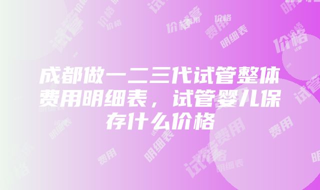 成都做一二三代试管整体费用明细表，试管婴儿保存什么价格