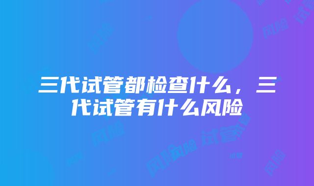 三代试管都检查什么，三代试管有什么风险