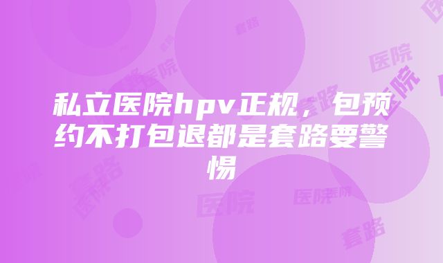 私立医院hpv正规，包预约不打包退都是套路要警惕