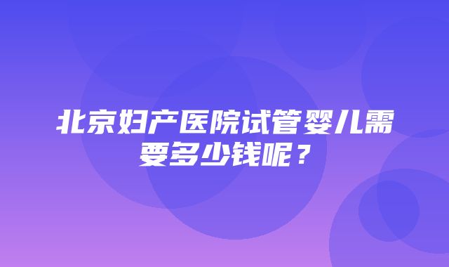 北京妇产医院试管婴儿需要多少钱呢？