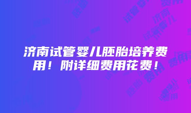 济南试管婴儿胚胎培养费用！附详细费用花费！