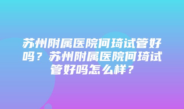 苏州附属医院何琦试管好吗？苏州附属医院何琦试管好吗怎么样？