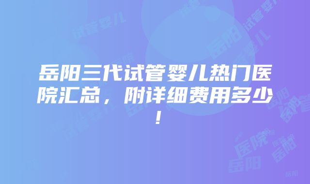 岳阳三代试管婴儿热门医院汇总，附详细费用多少！