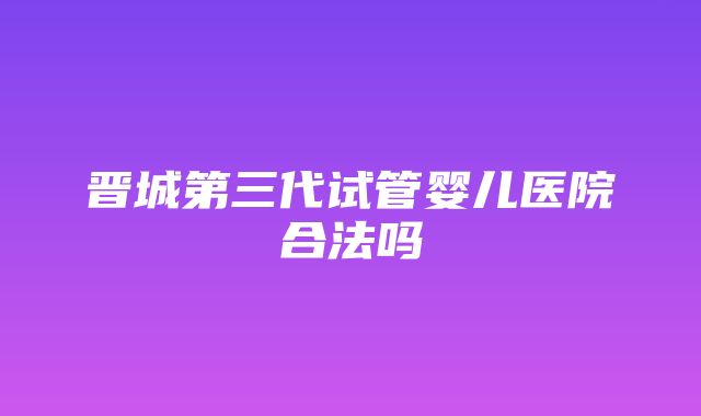 晋城第三代试管婴儿医院合法吗