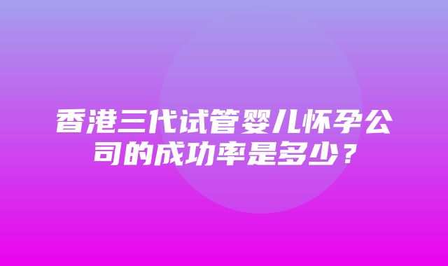 香港三代试管婴儿怀孕公司的成功率是多少？