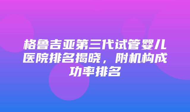 格鲁吉亚第三代试管婴儿医院排名揭晓，附机构成功率排名