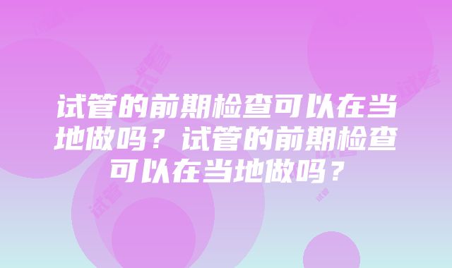 试管的前期检查可以在当地做吗？试管的前期检查可以在当地做吗？