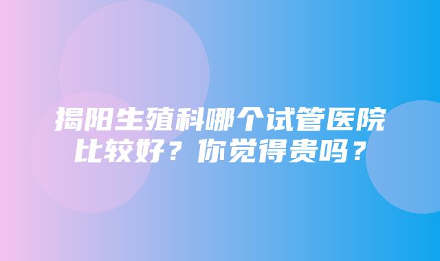 揭阳生殖科哪个试管医院比较好？你觉得贵吗？