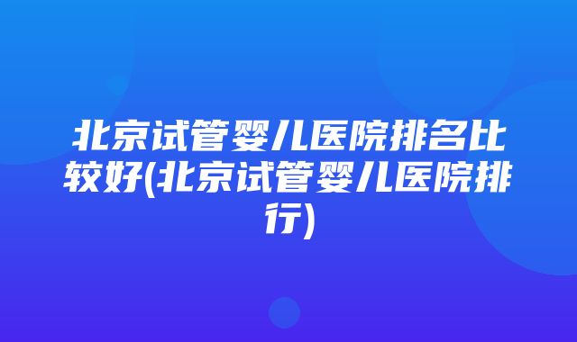 北京试管婴儿医院排名比较好(北京试管婴儿医院排行)